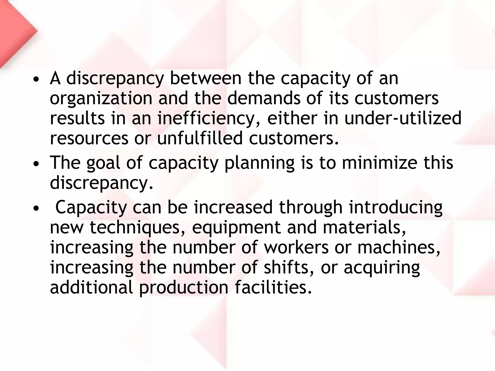 • A discrepancy between the capacity of an
organization and the demands of its customers
results in an inefficiency, either in under-utilized
resources or unfulfilled customers.
• The goal of capacity planning is to minimize this
discrepancy.
• Capacity can be increased through introducing
new techniques, equipment and materials,
increasing the number of workers or machines,
increasing the number of shifts, or acquiring
additional production facilities.

 