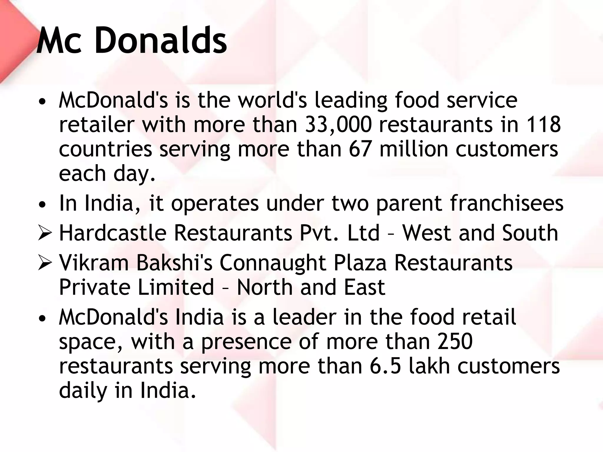 Mc Donalds
• McDonald's is the world's leading food service
retailer with more than 33,000 restaurants in 118
countries serving more than 67 million customers
each day.
• In India, it operates under two parent franchisees
 Hardcastle Restaurants Pvt. Ltd – West and South
 Vikram Bakshi's Connaught Plaza Restaurants
Private Limited – North and East
• McDonald's India is a leader in the food retail
space, with a presence of more than 250
restaurants serving more than 6.5 lakh customers
daily in India.

 