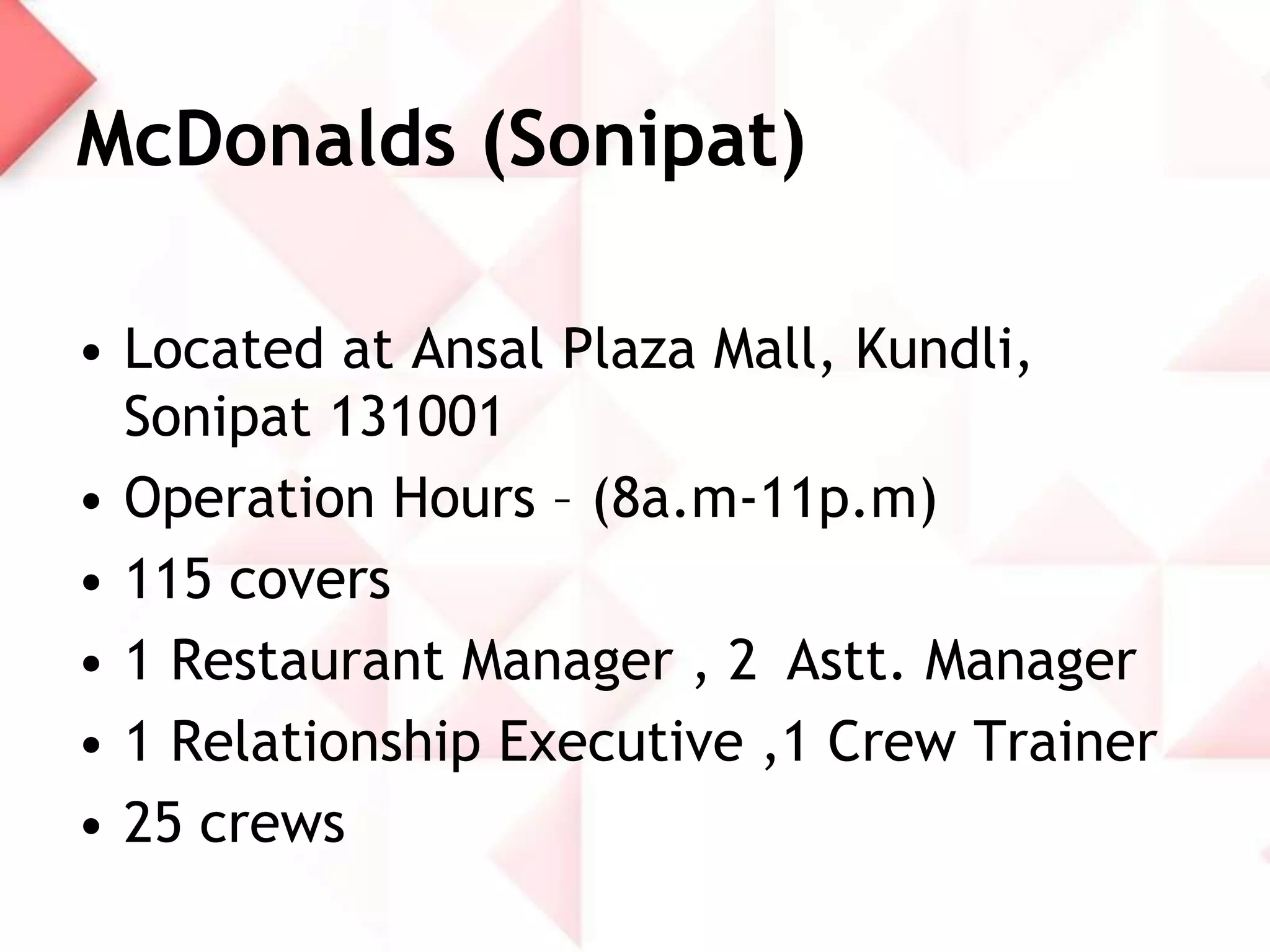 McDonalds (Sonipat)
• Located at Ansal Plaza Mall, Kundli,
Sonipat 131001
• Operation Hours – (8a.m-11p.m)
• 115 covers
• 1 Restaurant Manager , 2 Astt. Manager
• 1 Relationship Executive ,1 Crew Trainer
• 25 crews

 