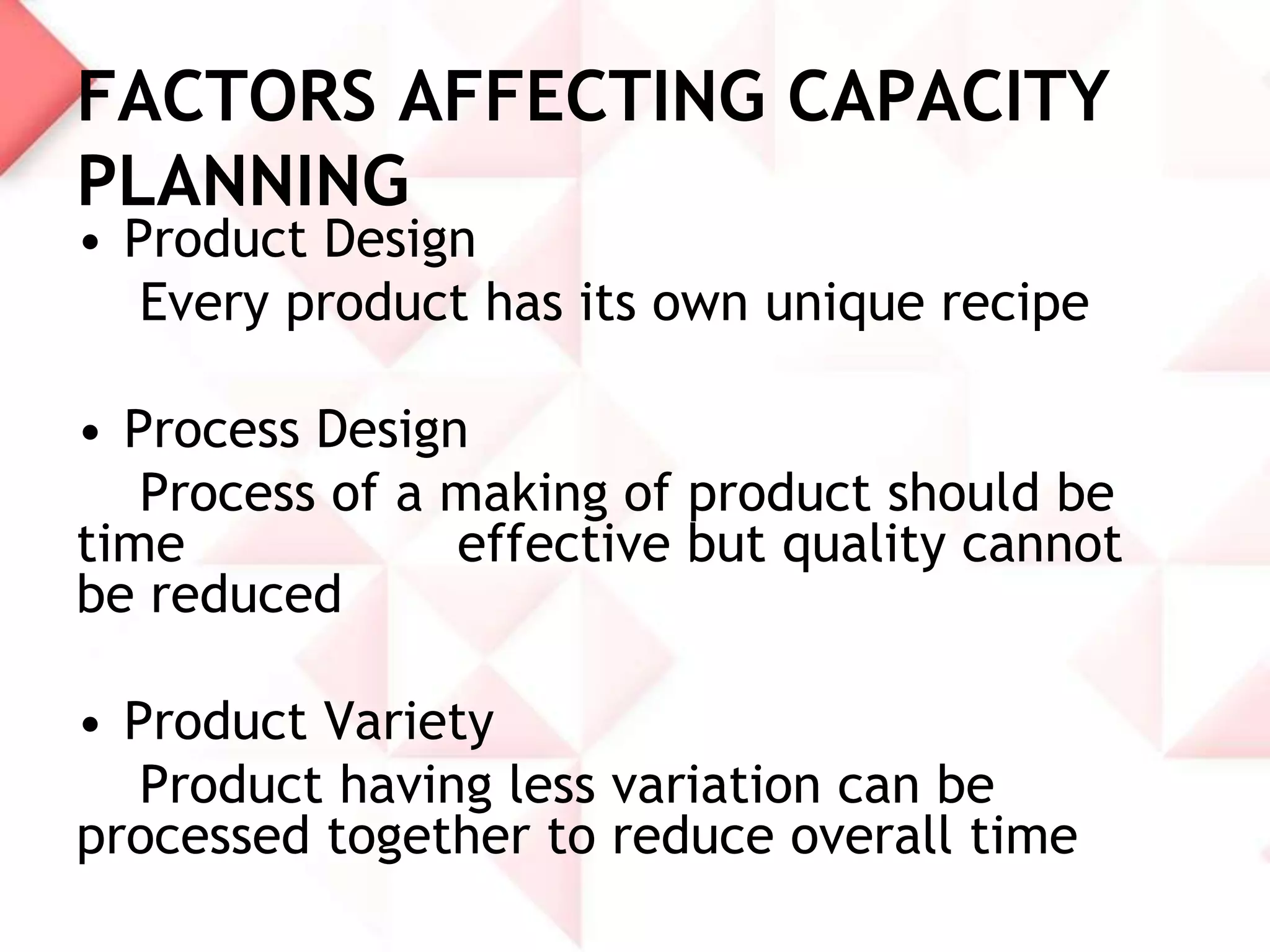 FACTORS AFFECTING CAPACITY
PLANNING
• Product Design
Every product has its own unique recipe

• Process Design
Process of a making of product should be
time
effective but quality cannot
be reduced
• Product Variety
Product having less variation can be
processed together to reduce overall time

 
