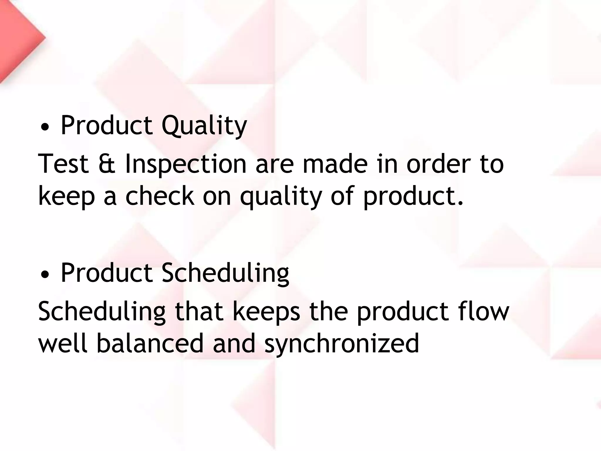 • Product Quality
Test & Inspection are made in order to
keep a check on quality of product.

• Product Scheduling
Scheduling that keeps the product flow
well balanced and synchronized

 