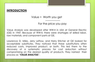 INTRODUCTION
Value = Worth you get
----------------
For the price you pay
Value Analysis was developed after WW-II in USA at General Electric
(GE) in 1947. Because of WW-II, there were shortages of skilled labor,
raw materials, and component parts at GE.
Lawrence D. Miles, Jerry Leftow, and Harry Erlicher at GE looked for
acceptable substitutes. They noticed that these substitutions often
reduced costs, improved product, or both. This led them to the
discovery of a systematic process for cost reduction without
compromising on the desired quality of products. They named their
process as “VALUE ANALYSIS”.
 