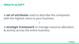 What is an ICP?
A set of attributes used to describe the companies
with the highest value to your business.
+
A strategic framework to manage resource allocation
& activity across the entire business.
 