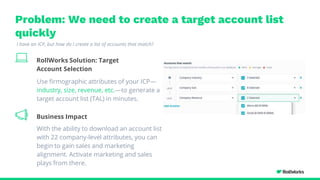 Problem: We need to create a target account list
quickly
RollWorks Solution: Target
Account Selection
ICP Insights
Identify the right ICP
Use firmographic attributes of your ICP—
industry, size, revenue, etc.—to generate a
target account list (TAL) in minutes.
With the ability to download an account list
with 22 company-level attributes, you can
begin to gain sales and marketing
alignment. Activate marketing and sales
plays from there.
I have an ICP, but how do I create a list of accounts that match?
Business Impact
 