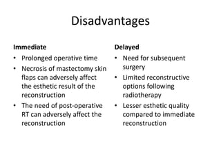 Disadvantages
Immediate
• Prolonged operative time
• Necrosis of mastectomy skin
flaps can adversely affect
the esthetic result of the
reconstruction
• The need of post-operative
RT can adversely affect the
reconstruction
Delayed
• Need for subsequent
surgery
• Limited reconstructive
options following
radiotherapy
• Lesser esthetic quality
compared to immediate
reconstruction
 
