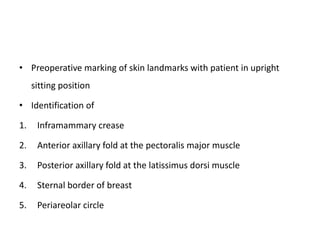 • Preoperative marking of skin landmarks with patient in upright
sitting position
• Identification of
1. Inframammary crease
2. Anterior axillary fold at the pectoralis major muscle
3. Posterior axillary fold at the latissimus dorsi muscle
4. Sternal border of breast
5. Periareolar circle
 