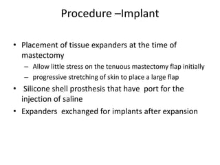 Procedure –Implant
• Placement of tissue expanders at the time of
mastectomy
– Allow little stress on the tenuous mastectomy flap initially
– progressive stretching of skin to place a large flap
• Silicone shell prosthesis that have port for the
injection of saline
• Expanders exchanged for implants after expansion
 