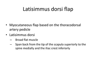 Latisimmus dorsi flap
• Myocutaneous flap based on the thoracodorsal
artery pedicle
• Latisimmus dorsi
– Broad flat muscle
– Span back from the tip of the scapula superiorly to the
spine medially and the iliac crest inferiorly
 