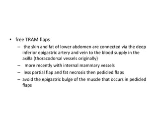 • free TRAM flaps
– the skin and fat of lower abdomen are connected via the deep
inferior epigastric artery and vein to the blood supply in the
axilla (thoracodorsal vessels originally)
– more recently with internal mammary vessels
– less partial flap and fat necrosis then pedicled flaps
– avoid the epigastric bulge of the muscle that occurs in pedicled
flaps
 