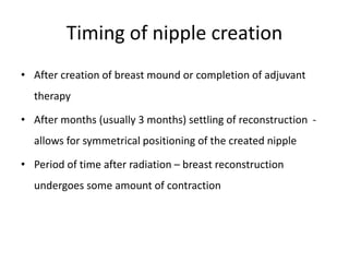 Timing of nipple creation
• After creation of breast mound or completion of adjuvant
therapy
• After months (usually 3 months) settling of reconstruction -
allows for symmetrical positioning of the created nipple
• Period of time after radiation – breast reconstruction
undergoes some amount of contraction
 
