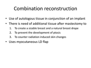 Combination reconstruction
• Use of autologous tissue in conjunction of an implant
• There is need of additional tissue after mastectomy to
1. To create a sizable breast and a natural breast drape
2. To prevent the development of ptosis
3. To counter radiation induced skin changes
• Uses myocutaneous LD flap
 