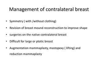Management of contralateral breast
• Symmetry ( with /without clothing)
• Revision of breast mound reconstruction to improve shape
• surgeries on the native contralateral breast
• Difficult for large or ptotic breast
• Augmentation mammaplasty, mastopexy ( lifting) and
reduction mammaplasty
 