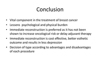 Conclusion
• Vital component in the treatment of breast cancer
• Lessens psychological and physical burden
• Immediate reconstruction is preferred as it has not been
shown to increase oncological risk or delay adjuvant therapy
• Immediate reconstruction is cost effective, better esthetic
outcome and results in less depression
• Decision of type according to advantages and disadvantages
of each procedure
 