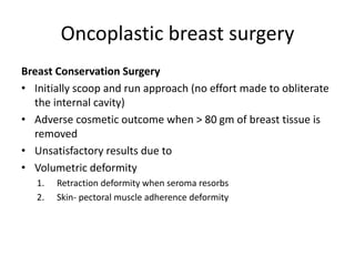 Oncoplastic breast surgery
Breast Conservation Surgery
• Initially scoop and run approach (no effort made to obliterate
the internal cavity)
• Adverse cosmetic outcome when > 80 gm of breast tissue is
removed
• Unsatisfactory results due to
• Volumetric deformity
1. Retraction deformity when seroma resorbs
2. Skin- pectoral muscle adherence deformity
 