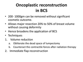 Oncoplastic reconstruction
in BCS
• 200- 1000gm can be removed without significant
cosmetic outcome.
• Allows major resection 20% to 50% of breast volume
without causing deformity
• Hence broadens the application of BCS
• Techniques
1. Volume reduction
a. Obliterate the dead space of lumpectomy
b. Counteract the contractile forces after radiation therapy
2. Immediate flap reconstruction
 