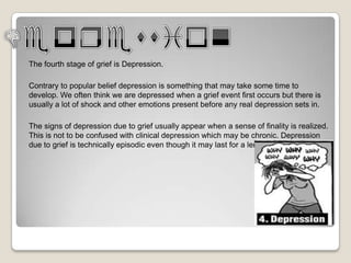 The fourth stage of grief is Depression.

Contrary to popular belief depression is something that may take some time to
develop. We often think we are depressed when a grief event first occurs but there is
usually a lot of shock and other emotions present before any real depression sets in.

The signs of depression due to grief usually appear when a sense of finality is realized.
This is not to be confused with clinical depression which may be chronic. Depression
due to grief is technically episodic even though it may last for a lengthy period of time.
 