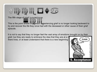 The fifth stage of grief is acceptance.

This is the point where the person experiencing grief is no longer looking backward to
try and recover the life they once had with the deceased or other cause of their grief
episode.

It is not to say that they no longer feel the vast array of emotions brought on by their
grief, but they are ready to embrace the idea that they are at a new jumping off point in
there lives, or at least understand that there is a new beginning on the horizon.
 