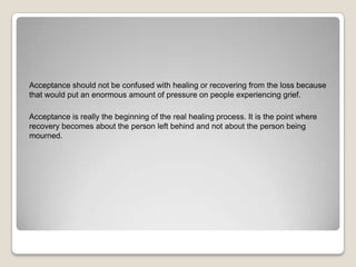Acceptance should not be confused with healing or recovering from the loss because
that would put an enormous amount of pressure on people experiencing grief.

Acceptance is really the beginning of the real healing process. It is the point where
recovery becomes about the person left behind and not about the person being
mourned.
 