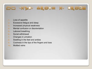 1)    Loss of appetite
2)    Excessive fatigue and sleep
3)    Increased physical weakness
4)    Mental confusion or disorientation
5)    Labored breathing
6)    Social withdrawal
7)    Changes in urination
8)    Swelling in the feet and ankles
9)    Coolness in the tips of the fingers and toes
10)   Mottled veins
 