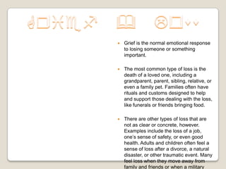    Grief is the normal emotional response
    to losing someone or something
    important.

   The most common type of loss is the
    death of a loved one, including a
    grandparent, parent, sibling, relative, or
    even a family pet. Families often have
    rituals and customs designed to help
    and support those dealing with the loss,
    like funerals or friends bringing food.

   There are other types of loss that are
    not as clear or concrete, however.
    Examples include the loss of a job,
    one’s sense of safety, or even good
    health. Adults and children often feel a
    sense of loss after a divorce, a natural
    disaster, or other traumatic event. Many
    feel loss when they move away from
    family and friends or when a military
 