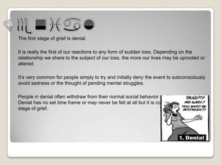 The first stage of grief is denial.

It is really the first of our reactions to any form of sudden loss. Depending on the
relationship we share to the subject of our loss, the more our lives may be uprooted or
altered.

It’s very common for people simply to try and initially deny the event to subconsciously
avoid sadness or the thought of pending mental struggles.

People in denial often withdraw from their normal social behavior and become isolated.
Denial has no set time frame or may never be felt at all but it is considered the first
stage of grief.
 