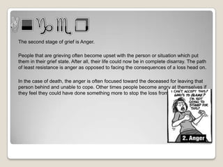 The second stage of grief is Anger.

People that are grieving often become upset with the person or situation which put
them in their grief state. After all, their life could now be in complete disarray. The path
of least resistance is anger as opposed to facing the consequences of a loss head on.

In the case of death, the anger is often focused toward the deceased for leaving that
person behind and unable to cope. Other times people become angry at themselves if
they feel they could have done something more to stop the loss from happening.
 