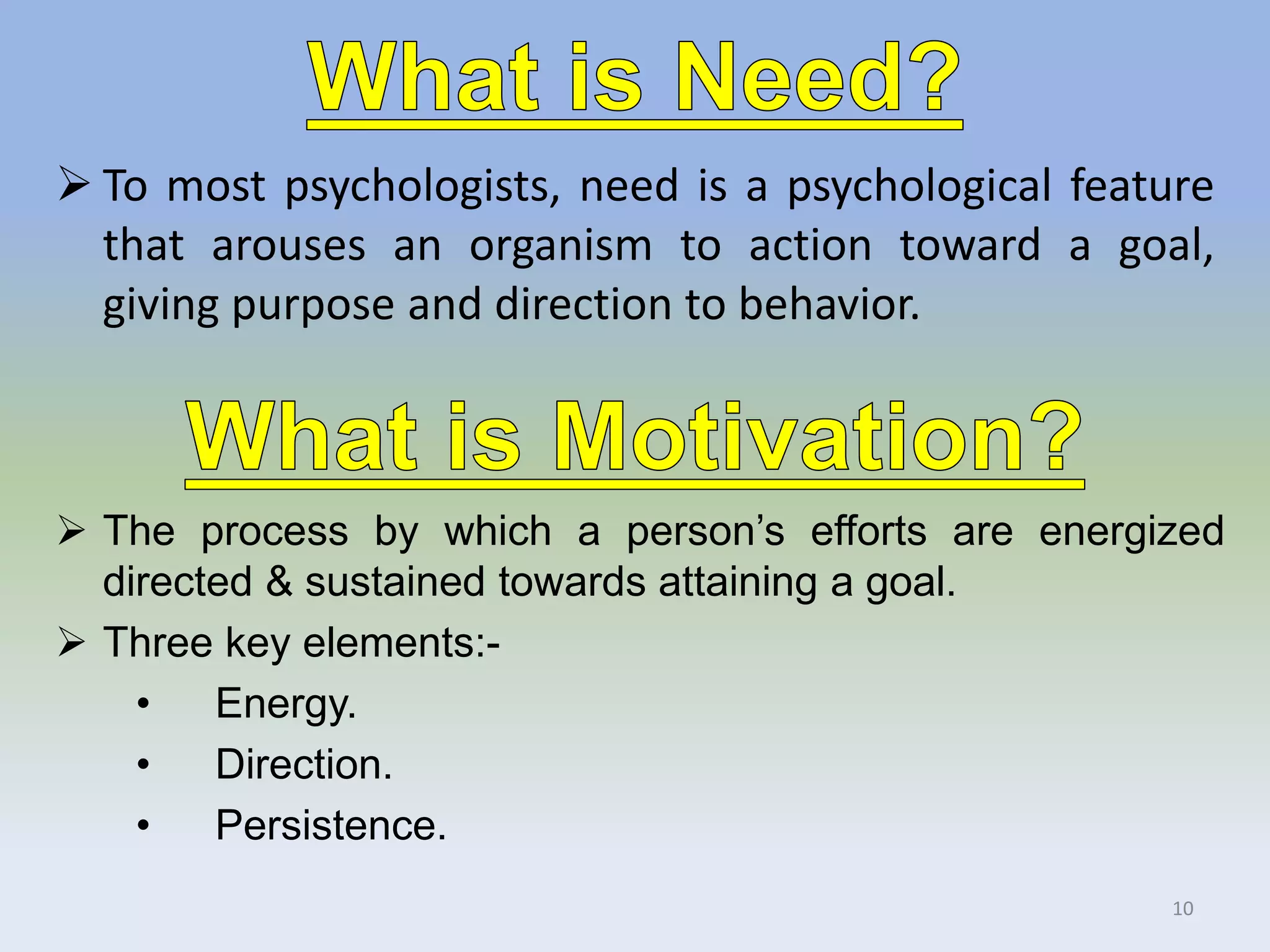  To most psychologists, need is a psychological feature
that arouses an organism to action toward a goal,
giving purpose and direction to behavior.
 The process by which a person’s efforts are energized
directed & sustained towards attaining a goal.
 Three key elements:-
• Energy.
• Direction.
• Persistence.
10
 