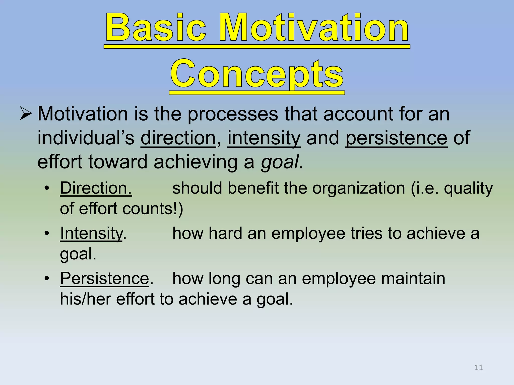  Motivation is the processes that account for an
individual’s direction, intensity and persistence of
effort toward achieving a goal.
• Direction. should benefit the organization (i.e. quality
of effort counts!)
• Intensity. how hard an employee tries to achieve a
goal.
• Persistence. how long can an employee maintain
his/her effort to achieve a goal.
11
 