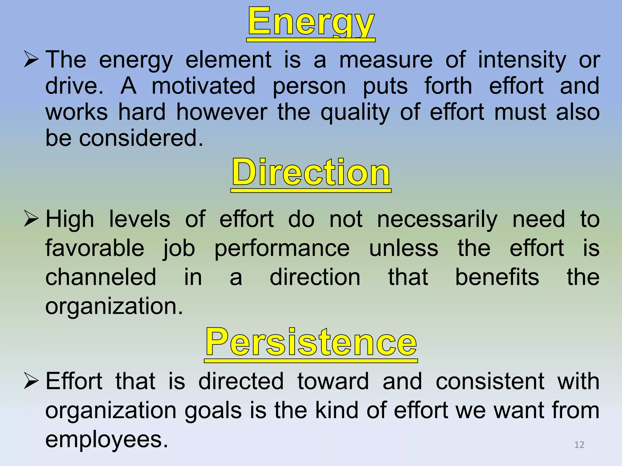  The energy element is a measure of intensity or
drive. A motivated person puts forth effort and
works hard however the quality of effort must also
be considered.
 High levels of effort do not necessarily need to
favorable job performance unless the effort is
channeled in a direction that benefits the
organization.
 Effort that is directed toward and consistent with
organization goals is the kind of effort we want from
employees. 12
 