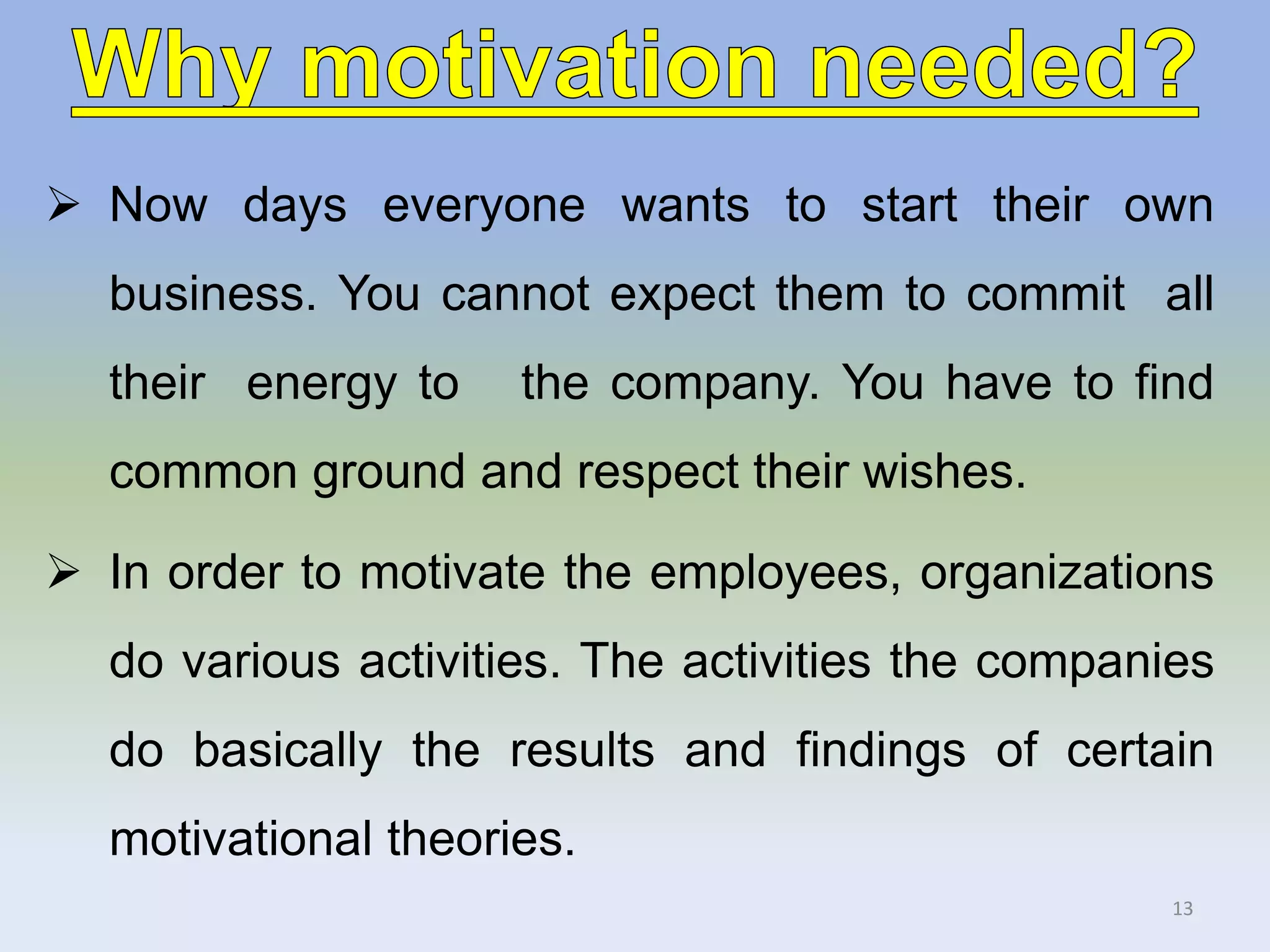  Now days everyone wants to start their own
business. You cannot expect them to commit all
their energy to the company. You have to find
common ground and respect their wishes.
 In order to motivate the employees, organizations
do various activities. The activities the companies
do basically the results and findings of certain
motivational theories.
13
 