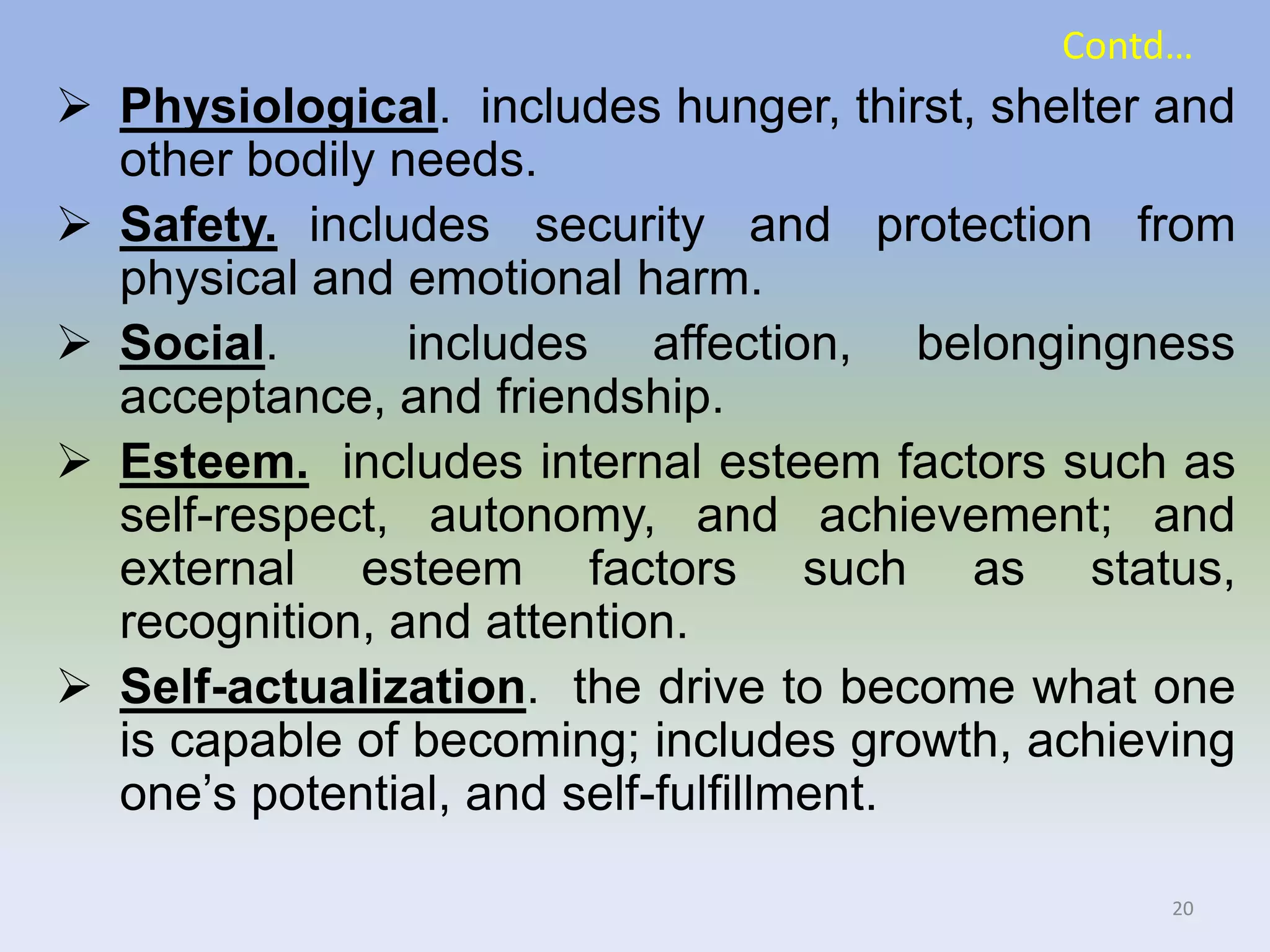 Contd…
 Physiological. includes hunger, thirst, shelter and
other bodily needs.
 Safety. includes security and protection from
physical and emotional harm.
 Social. includes affection, belongingness
acceptance, and friendship.
 Esteem. includes internal esteem factors such as
self-respect, autonomy, and achievement; and
external esteem factors such as status,
recognition, and attention.
 Self-actualization. the drive to become what one
is capable of becoming; includes growth, achieving
one’s potential, and self-fulfillment.
20
 