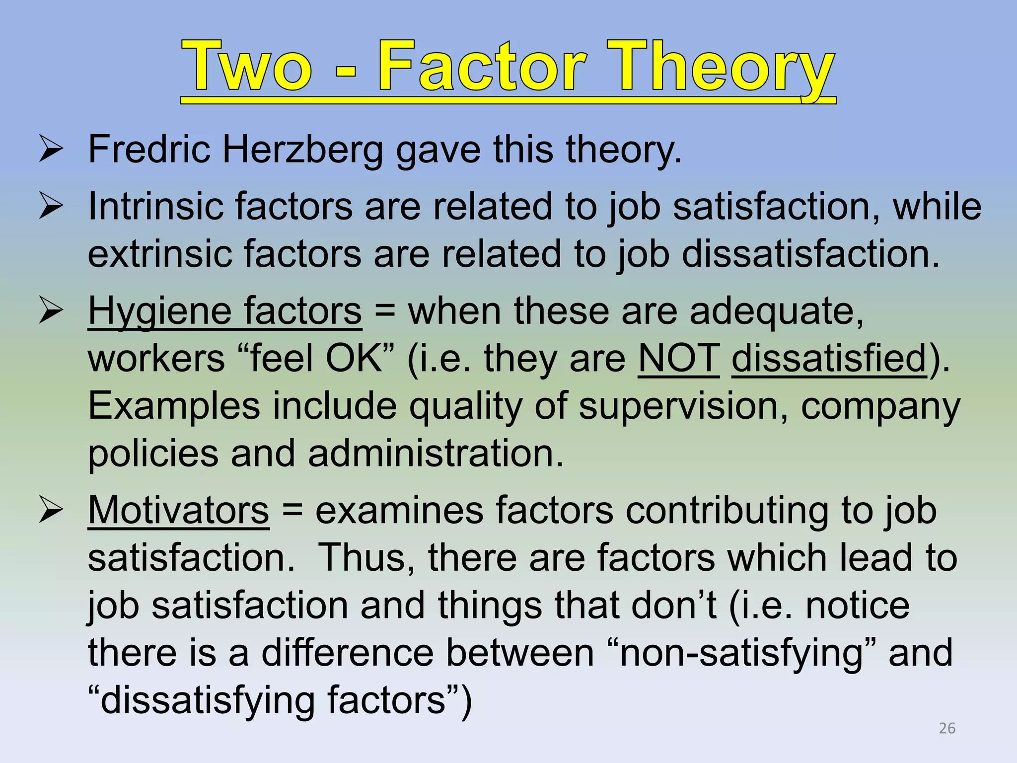  Fredric Herzberg gave this theory.
 Intrinsic factors are related to job satisfaction, while
extrinsic factors are related to job dissatisfaction.
 Hygiene factors = when these are adequate,
workers “feel OK” (i.e. they are NOT dissatisfied).
Examples include quality of supervision, company
policies and administration.
 Motivators = examines factors contributing to job
satisfaction. Thus, there are factors which lead to
job satisfaction and things that don’t (i.e. notice
there is a difference between “non-satisfying” and
“dissatisfying factors”)
26
 