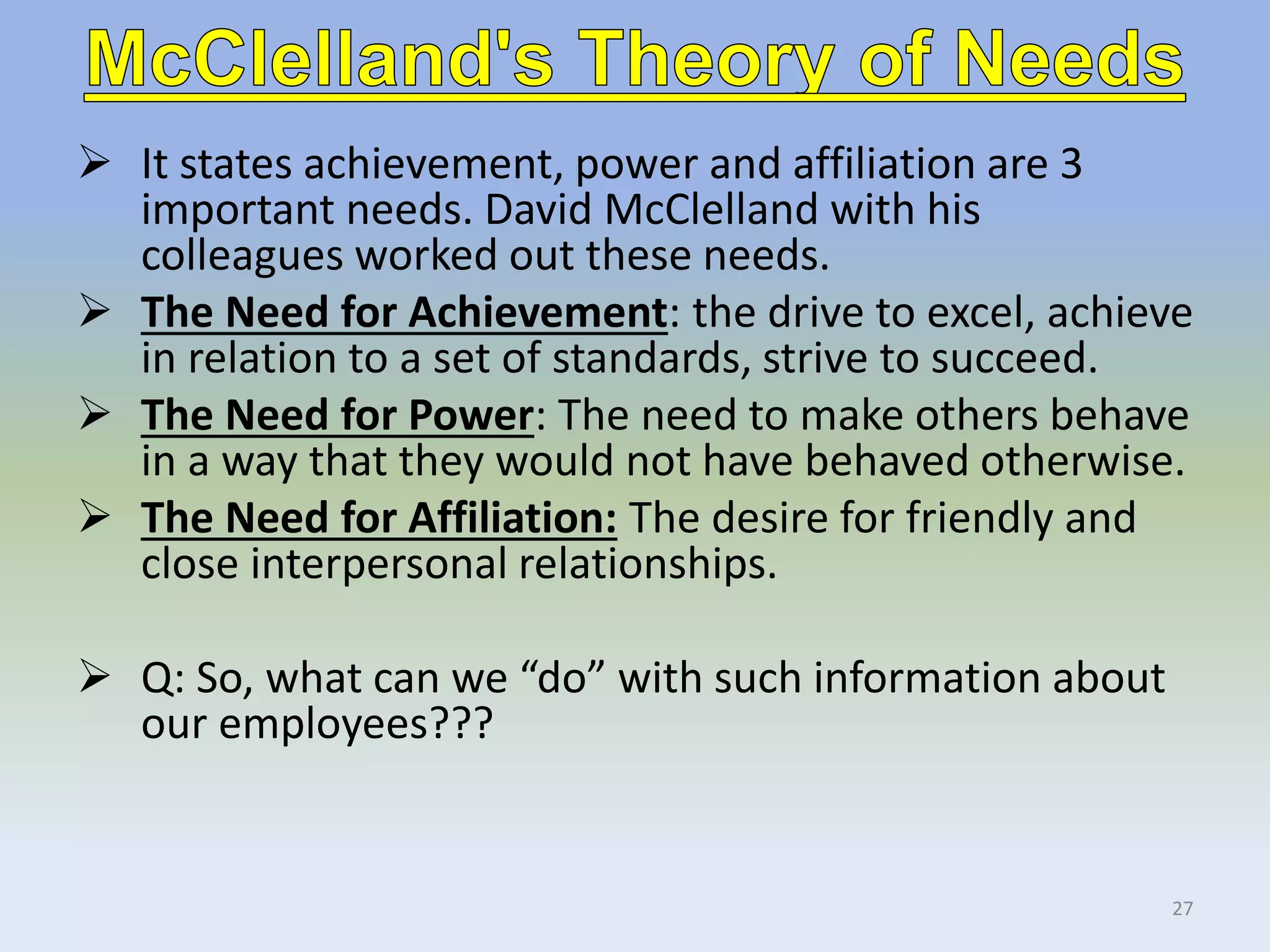  It states achievement, power and affiliation are 3
important needs. David McClelland with his
colleagues worked out these needs.
 The Need for Achievement: the drive to excel, achieve
in relation to a set of standards, strive to succeed.
 The Need for Power: The need to make others behave
in a way that they would not have behaved otherwise.
 The Need for Affiliation: The desire for friendly and
close interpersonal relationships.
 Q: So, what can we “do” with such information about
our employees???
27
 