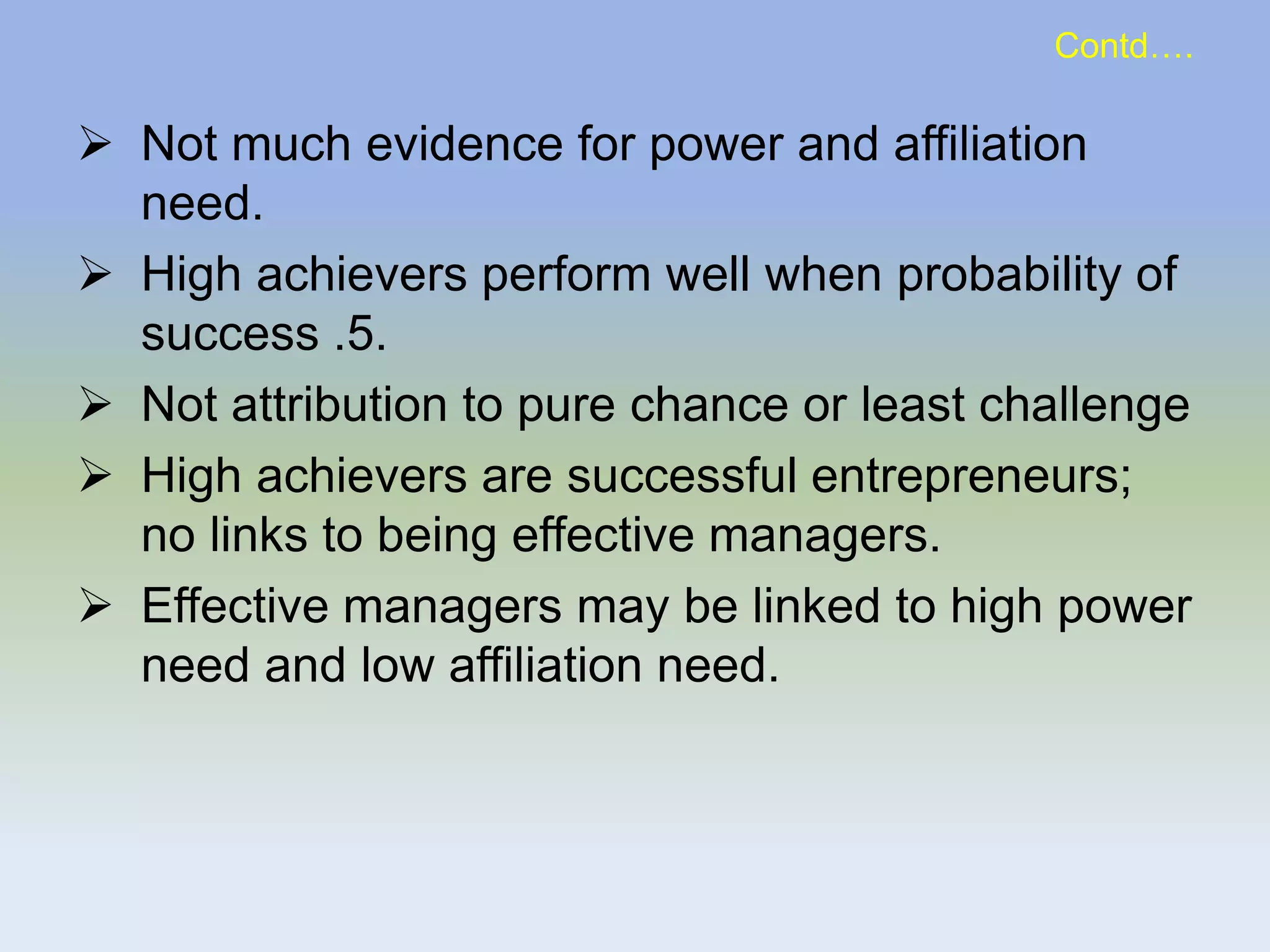  Not much evidence for power and affiliation
need.
 High achievers perform well when probability of
success .5.
 Not attribution to pure chance or least challenge
 High achievers are successful entrepreneurs;
no links to being effective managers.
 Effective managers may be linked to high power
need and low affiliation need.
Contd….
 