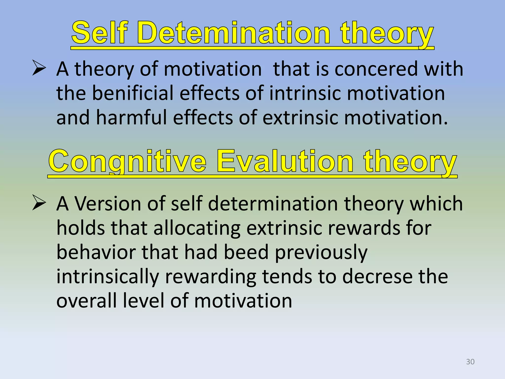  A theory of motivation that is concered with
the benificial effects of intrinsic motivation
and harmful effects of extrinsic motivation.
30
 A Version of self determination theory which
holds that allocating extrinsic rewards for
behavior that had beed previously
intrinsically rewarding tends to decrese the
overall level of motivation
 
