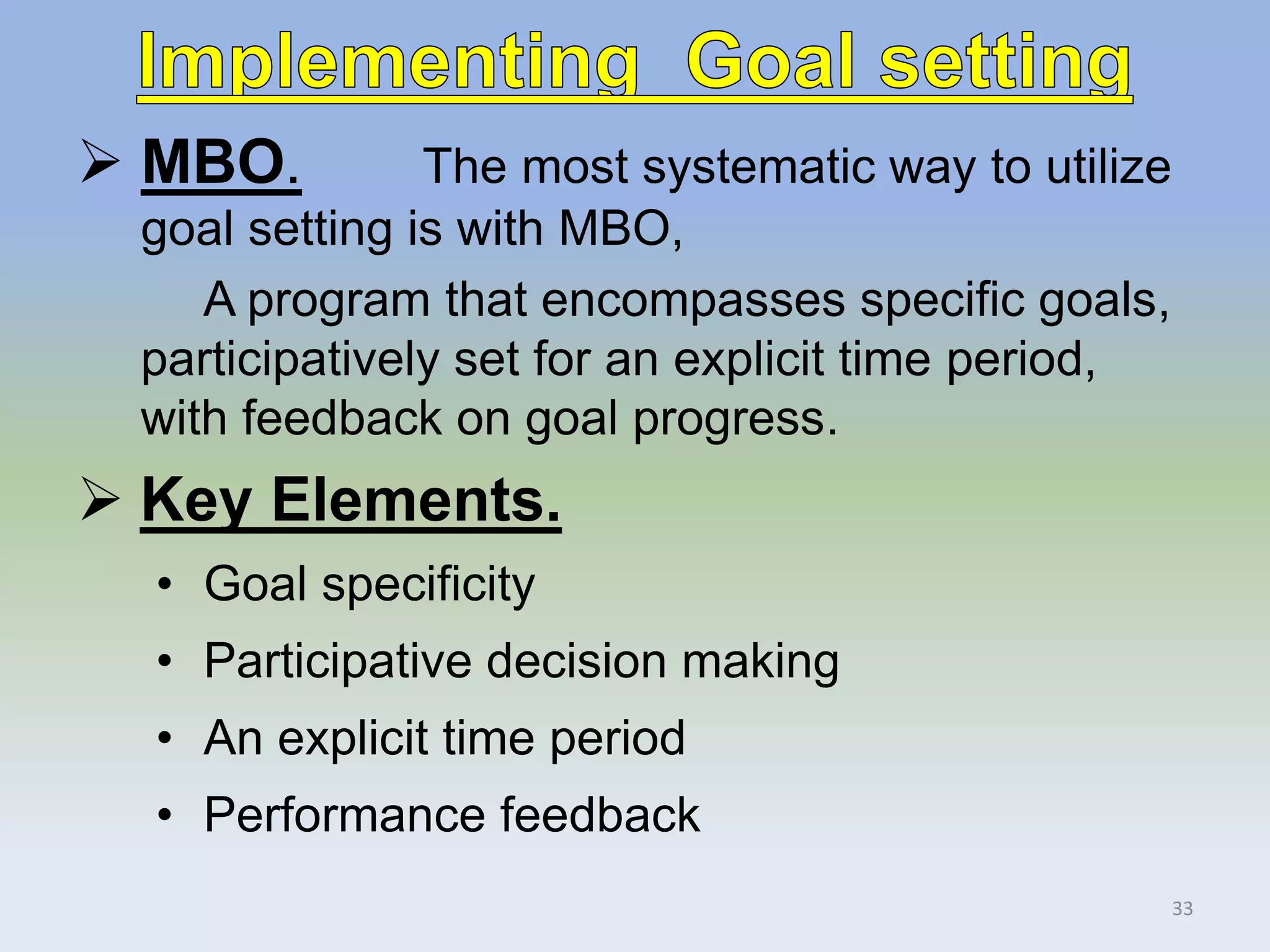  MBO. The most systematic way to utilize
goal setting is with MBO,
A program that encompasses specific goals,
participatively set for an explicit time period,
with feedback on goal progress.
 Key Elements.
• Goal specificity
• Participative decision making
• An explicit time period
• Performance feedback
33
 