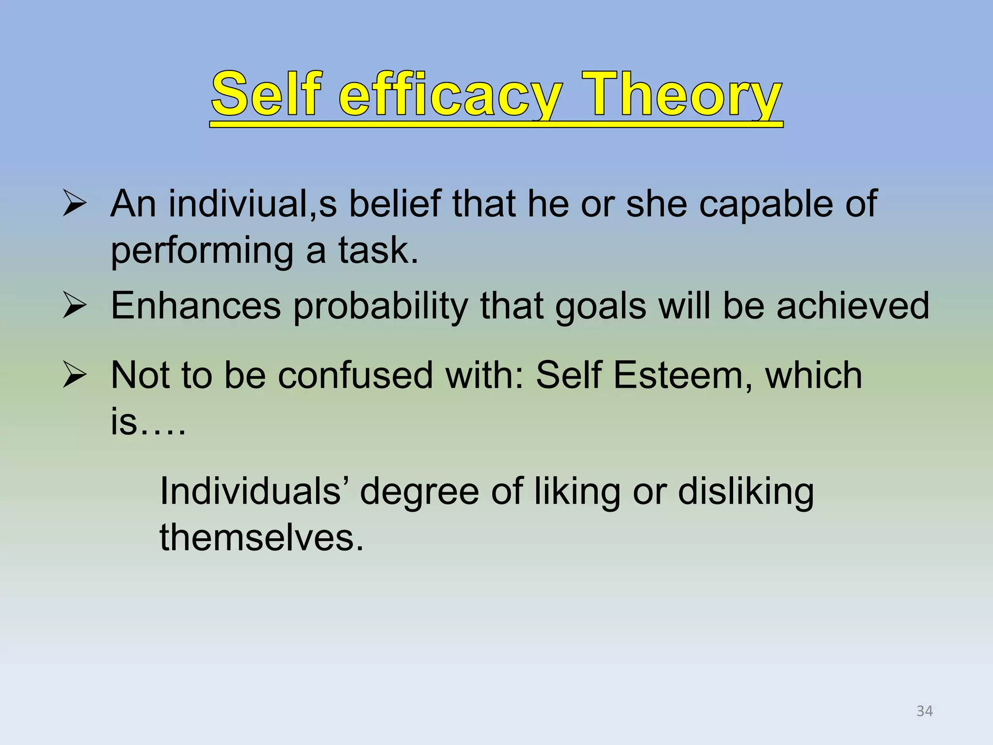  An indiviual,s belief that he or she capable of
performing a task.
 Enhances probability that goals will be achieved
 Not to be confused with: Self Esteem, which
is….
Individuals’ degree of liking or disliking
themselves.
34
 