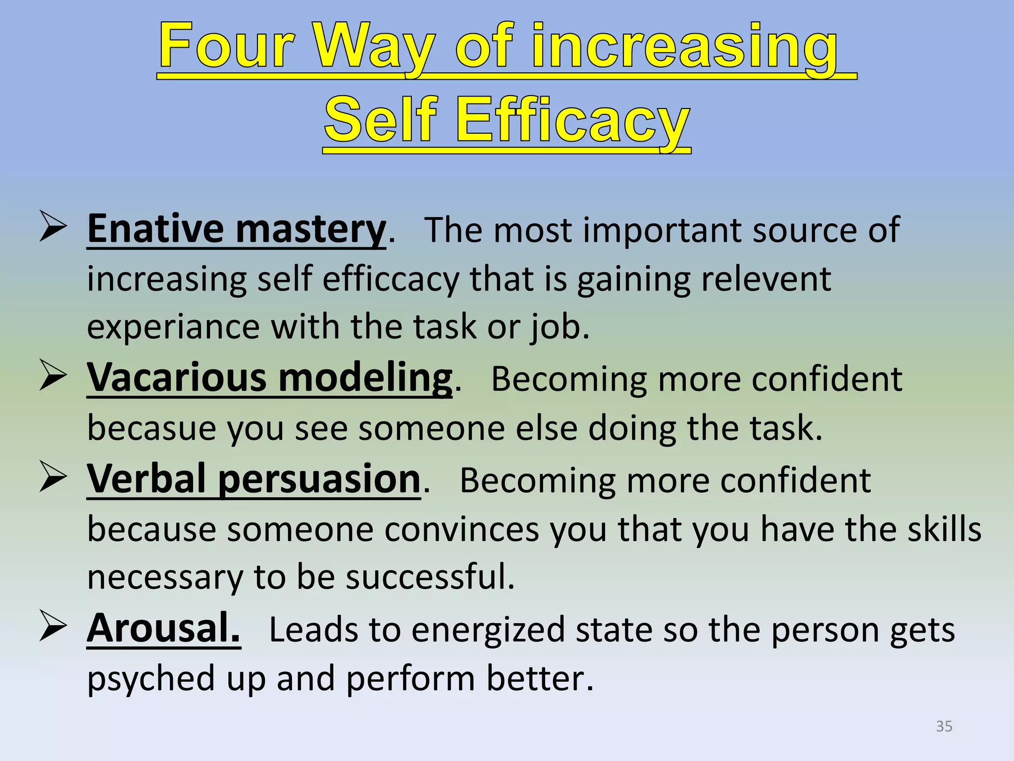 35
 Enative mastery. The most important source of
increasing self efficcacy that is gaining relevent
experiance with the task or job.
 Vacarious modeling. Becoming more confident
becasue you see someone else doing the task.
 Verbal persuasion. Becoming more confident
because someone convinces you that you have the skills
necessary to be successful.
 Arousal. Leads to energized state so the person gets
psyched up and perform better.
 