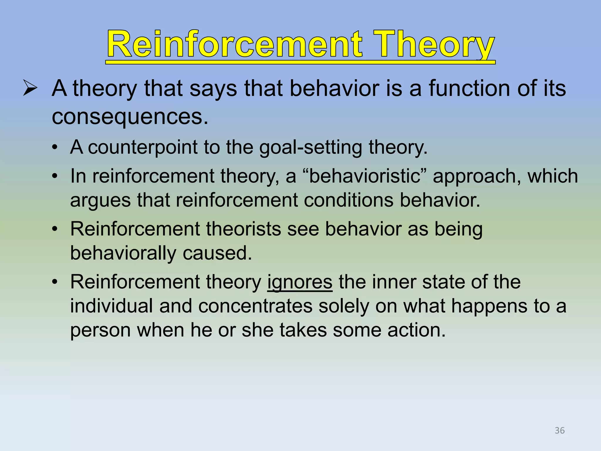  A theory that says that behavior is a function of its
consequences.
• A counterpoint to the goal-setting theory.
• In reinforcement theory, a “behavioristic” approach, which
argues that reinforcement conditions behavior.
• Reinforcement theorists see behavior as being
behaviorally caused.
• Reinforcement theory ignores the inner state of the
individual and concentrates solely on what happens to a
person when he or she takes some action.
36
 