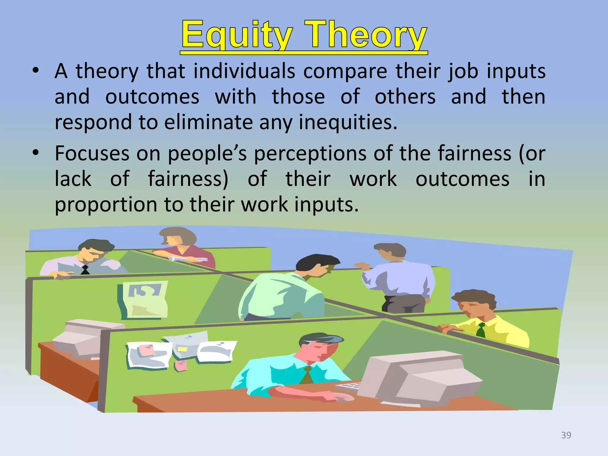 • A theory that individuals compare their job inputs
and outcomes with those of others and then
respond to eliminate any inequities.
• Focuses on people’s perceptions of the fairness (or
lack of fairness) of their work outcomes in
proportion to their work inputs.
39
 