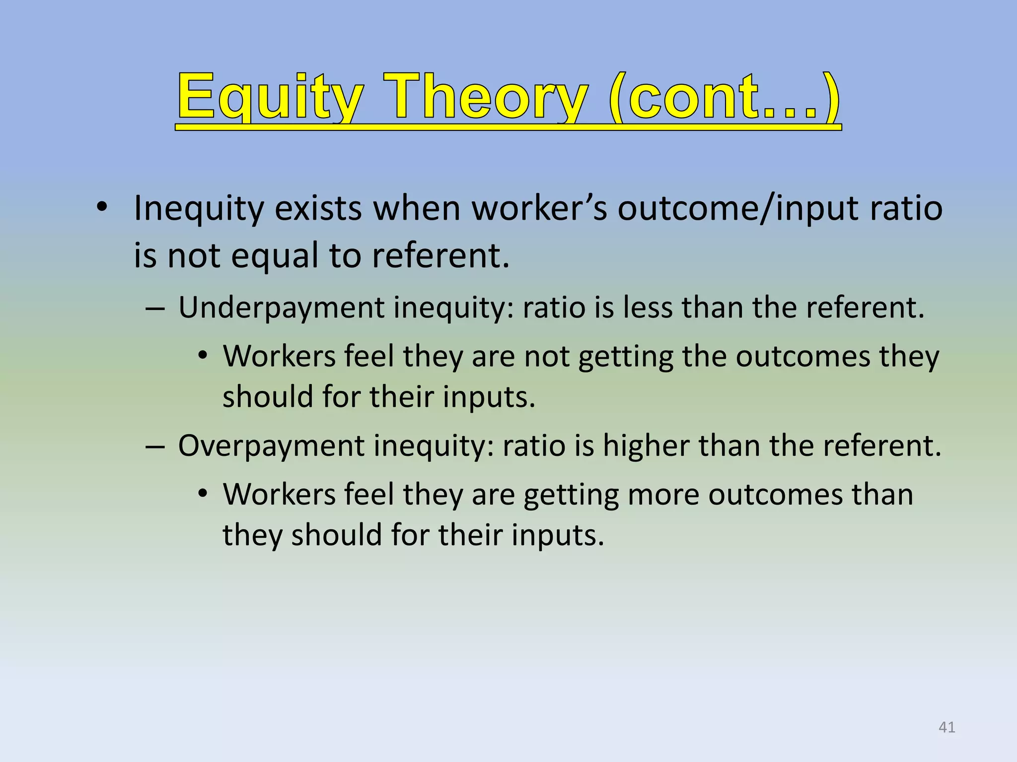 • Inequity exists when worker’s outcome/input ratio
is not equal to referent.
– Underpayment inequity: ratio is less than the referent.
• Workers feel they are not getting the outcomes they
should for their inputs.
– Overpayment inequity: ratio is higher than the referent.
• Workers feel they are getting more outcomes than
they should for their inputs.
41
 