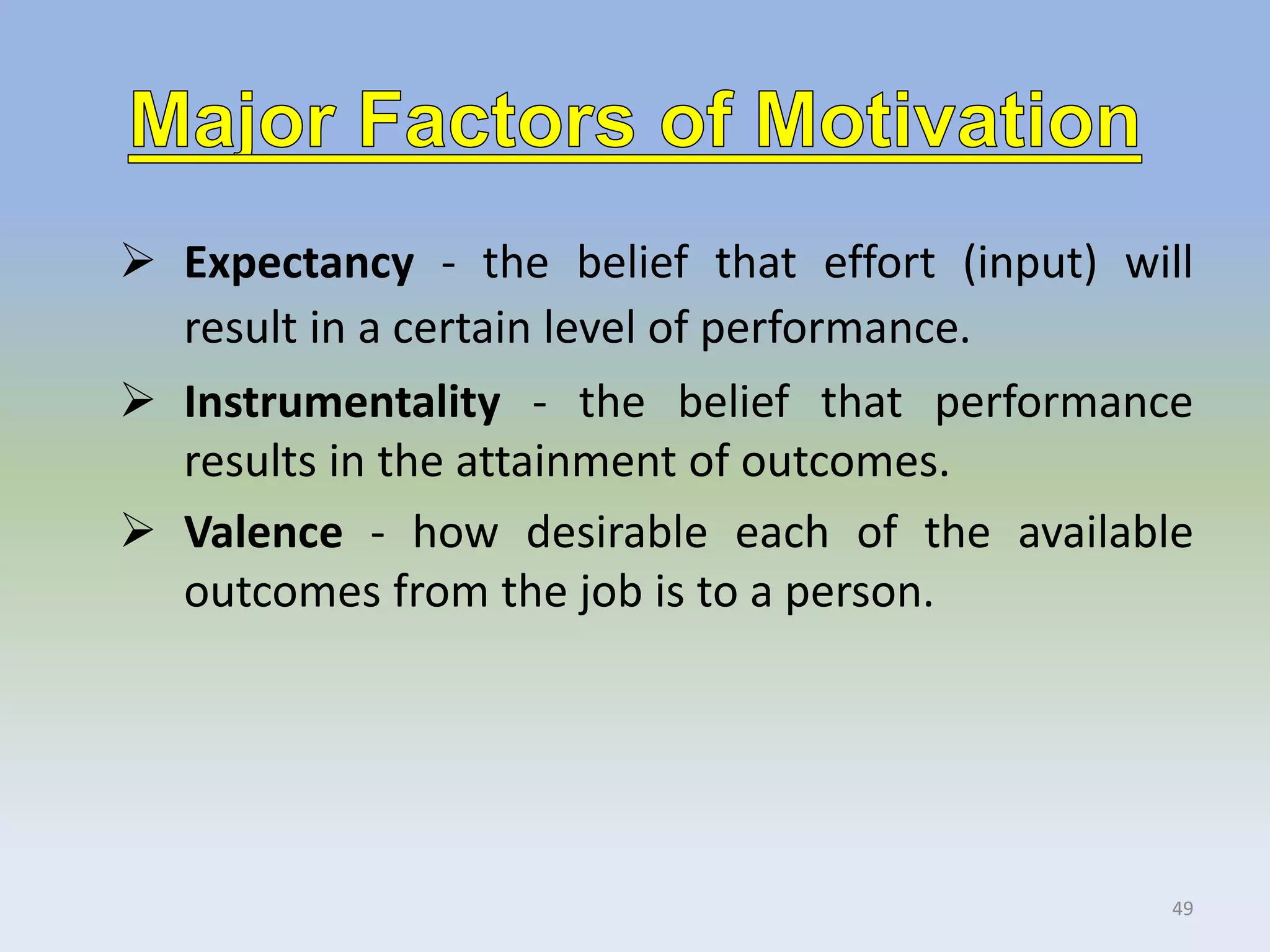  Expectancy - the belief that effort (input) will
result in a certain level of performance.
 Instrumentality - the belief that performance
results in the attainment of outcomes.
 Valence - how desirable each of the available
outcomes from the job is to a person.
49
 