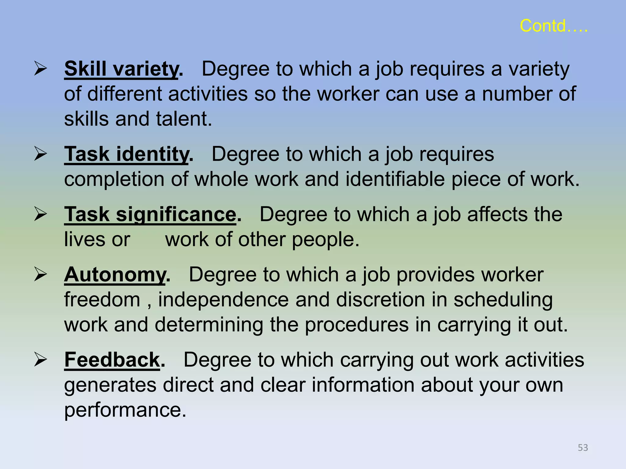 Skill variety. Degree to which a job requires a variety
of different activities so the worker can use a number of
skills and talent.
 Task identity. Degree to which a job requires
completion of whole work and identifiable piece of work.
 Task significance. Degree to which a job affects the
lives or work of other people.
 Autonomy. Degree to which a job provides worker
freedom , independence and discretion in scheduling
work and determining the procedures in carrying it out.
 Feedback. Degree to which carrying out work activities
generates direct and clear information about your own
performance.
53
Contd….
 
