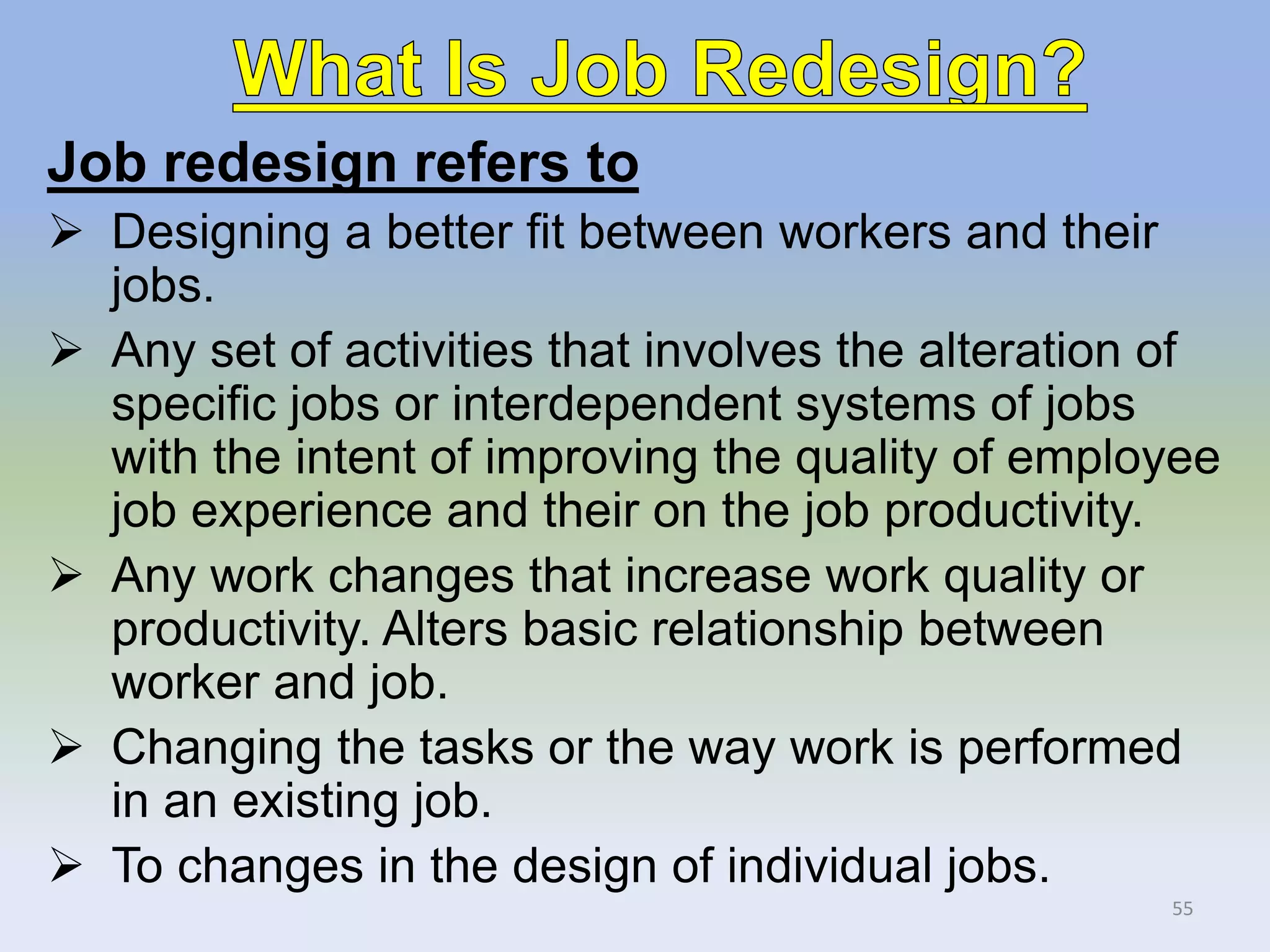 Job redesign refers to
 Designing a better fit between workers and their
jobs.
 Any set of activities that involves the alteration of
specific jobs or interdependent systems of jobs
with the intent of improving the quality of employee
job experience and their on the job productivity.
 Any work changes that increase work quality or
productivity. Alters basic relationship between
worker and job.
 Changing the tasks or the way work is performed
in an existing job.
 To changes in the design of individual jobs.
55
 