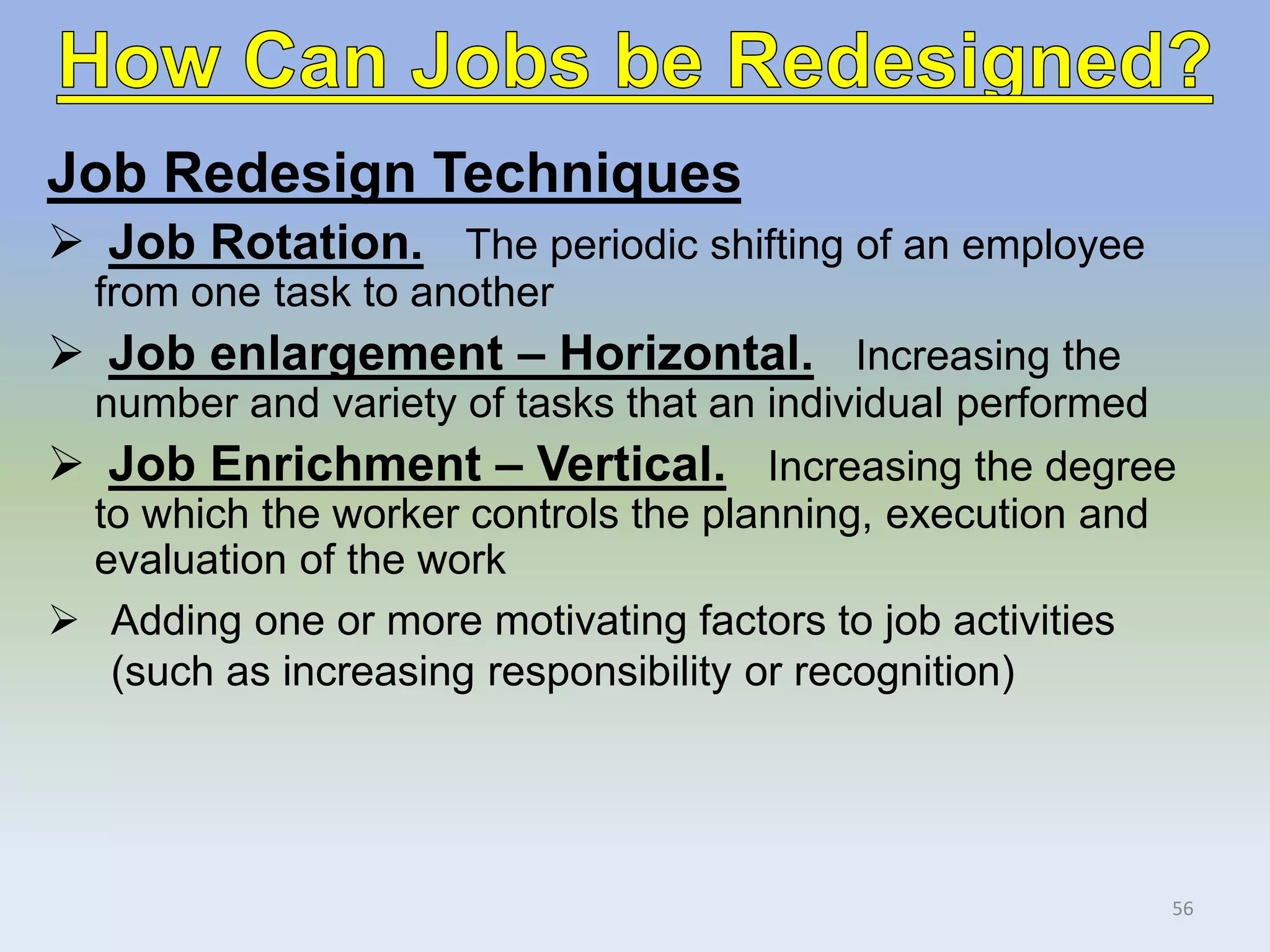 Job Redesign Techniques
 Job Rotation. The periodic shifting of an employee
from one task to another
 Job enlargement – Horizontal. Increasing the
number and variety of tasks that an individual performed
 Job Enrichment – Vertical. Increasing the degree
to which the worker controls the planning, execution and
evaluation of the work
 Adding one or more motivating factors to job activities
(such as increasing responsibility or recognition)
56
 