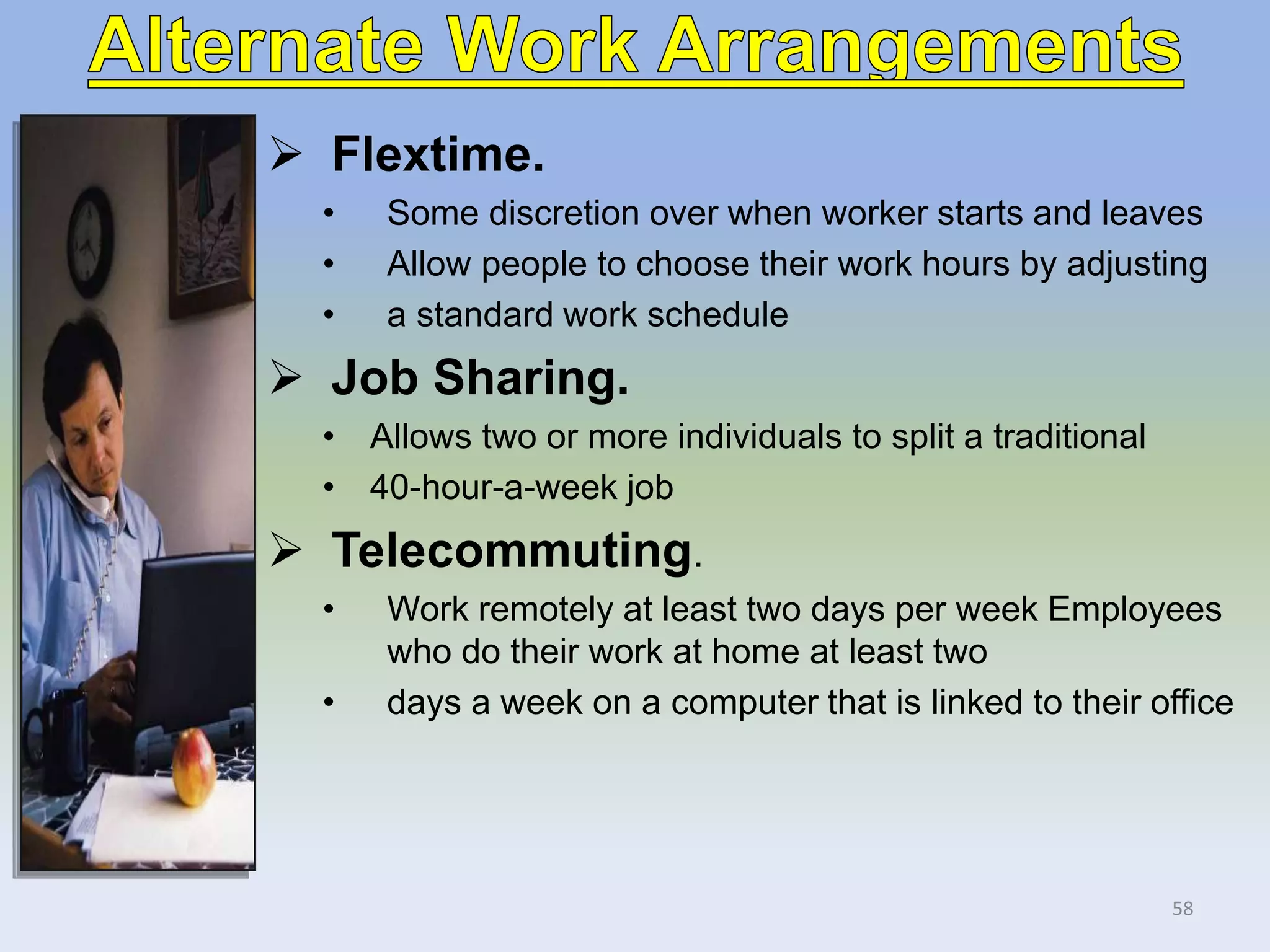  Flextime.
• Some discretion over when worker starts and leaves
• Allow people to choose their work hours by adjusting
• a standard work schedule
 Job Sharing.
• Allows two or more individuals to split a traditional
• 40-hour-a-week job
 Telecommuting.
• Work remotely at least two days per week Employees
who do their work at home at least two
• days a week on a computer that is linked to their office
58
 