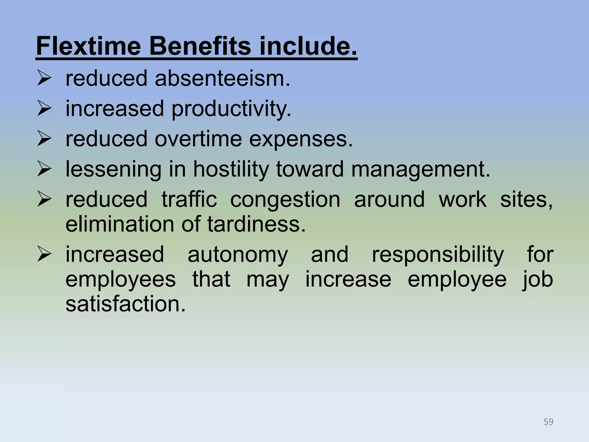 Flextime Benefits include.
 reduced absenteeism.
 increased productivity.
 reduced overtime expenses.
 lessening in hostility toward management.
 reduced traffic congestion around work sites,
elimination of tardiness.
 increased autonomy and responsibility for
employees that may increase employee job
satisfaction.
59
 