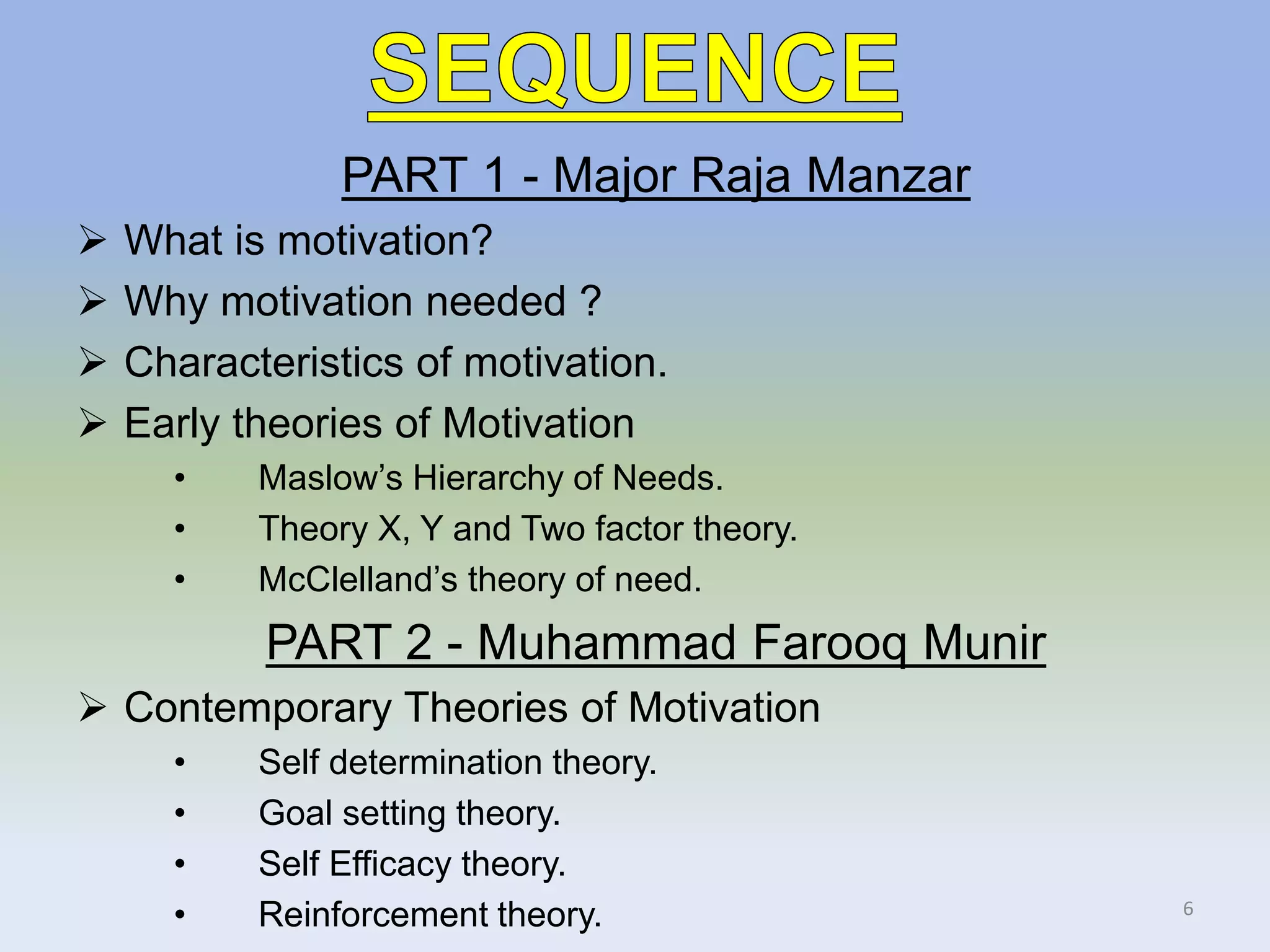 PART 1 - Major Raja Manzar
 What is motivation?
 Why motivation needed ?
 Characteristics of motivation.
 Early theories of Motivation
• Maslow’s Hierarchy of Needs.
• Theory X, Y and Two factor theory.
• McClelland’s theory of need.
PART 2 - Muhammad Farooq Munir
 Contemporary Theories of Motivation
• Self determination theory.
• Goal setting theory.
• Self Efficacy theory.
• Reinforcement theory. 6
 