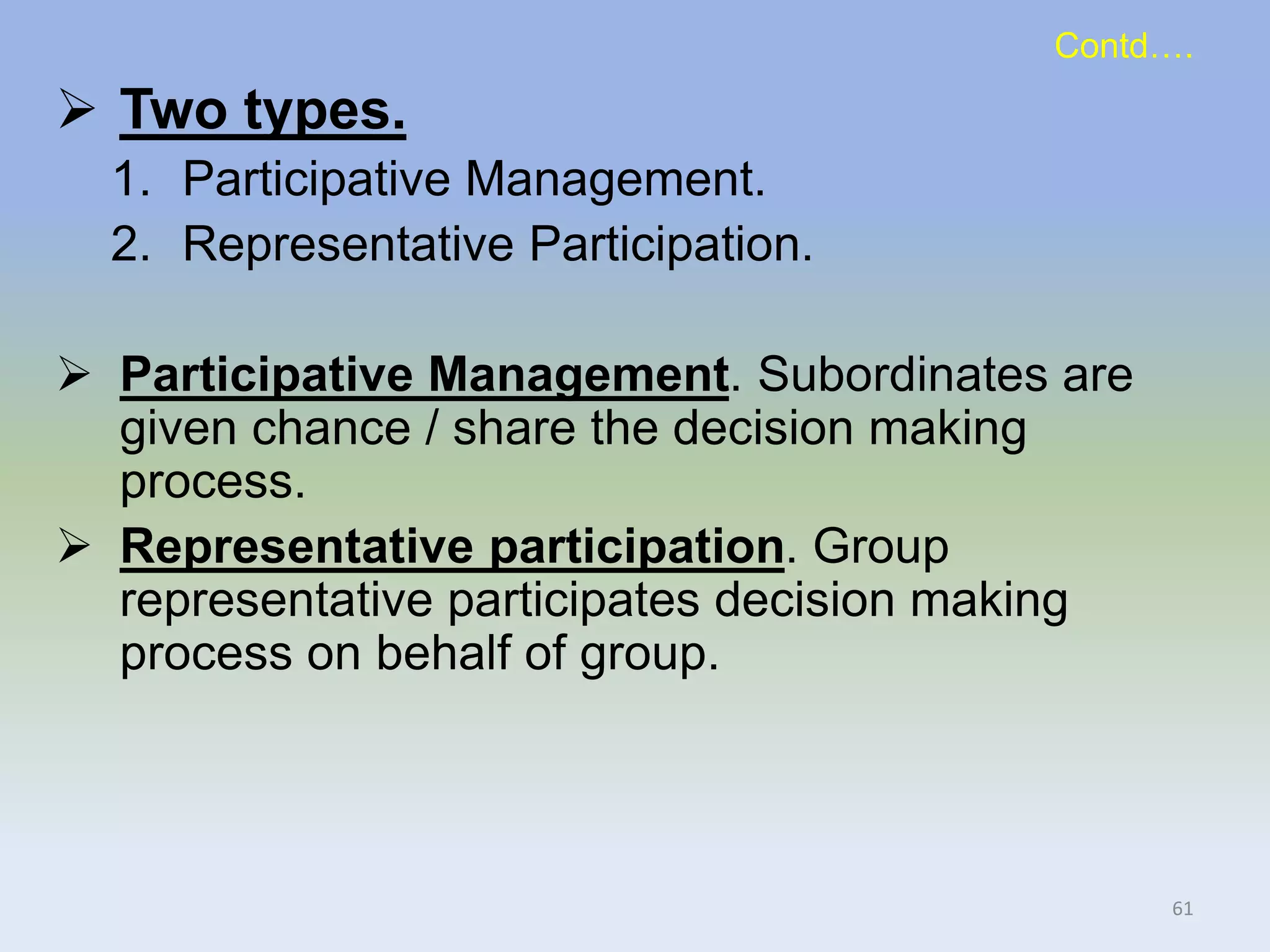 Contd….
 Two types.
1. Participative Management.
2. Representative Participation.
 Participative Management. Subordinates are
given chance / share the decision making
process.
 Representative participation. Group
representative participates decision making
process on behalf of group.
61
 
