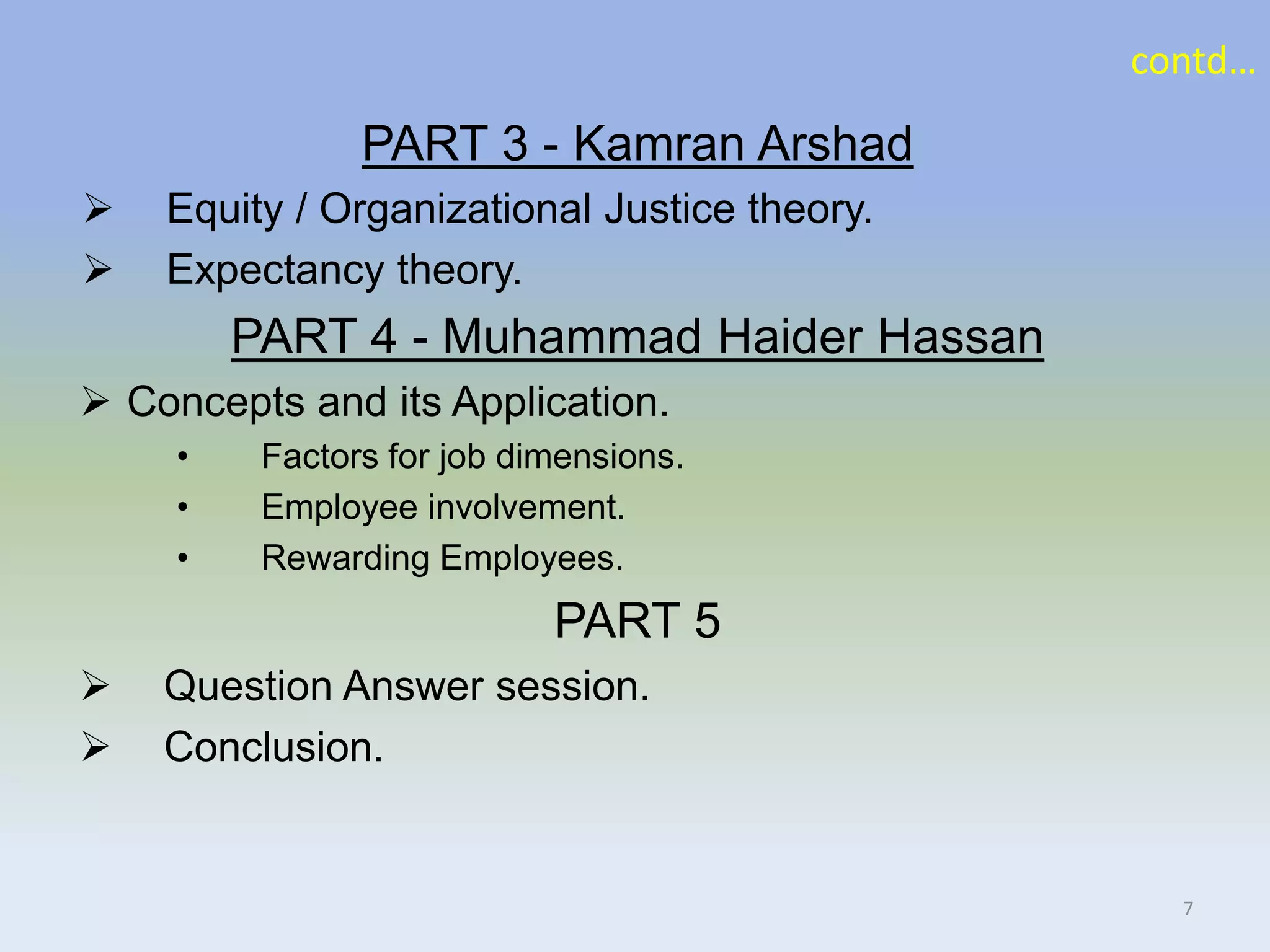 PART 3 - Kamran Arshad
 Equity / Organizational Justice theory.
 Expectancy theory.
PART 4 - Muhammad Haider Hassan
 Concepts and its Application.
• Factors for job dimensions.
• Employee involvement.
• Rewarding Employees.
PART 5
 Question Answer session.
 Conclusion.
contd…
7
 
